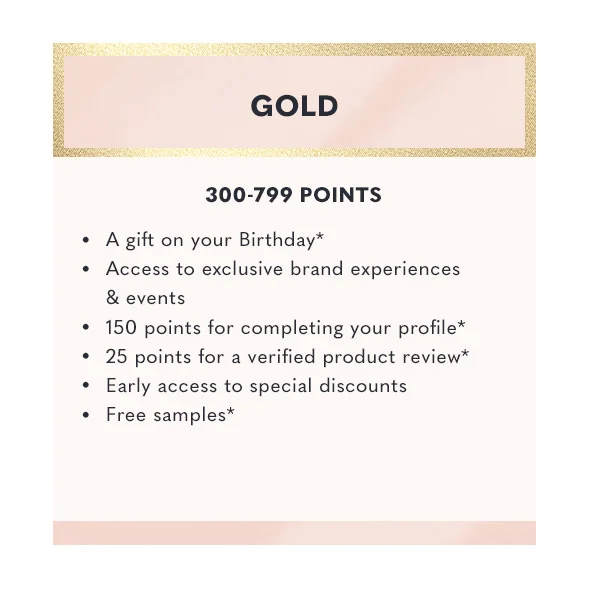 Gold - 300-799 points | A gift on your birthday | Access to exclusive brand experiences & events | 150 points for completing your profile | 25 points for a verified product review | Early access to special discounts | Free samples